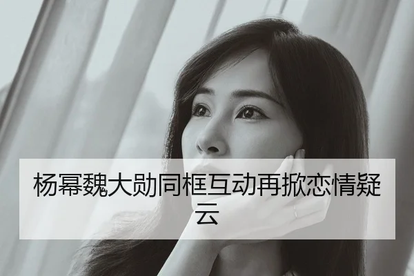 杨幂魏大勋同框互动再掀恋情疑云